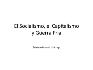 El Socialismo, el Capitalismo
        y Guerra Fria

        Eduardo Manuel Lizárraga
 