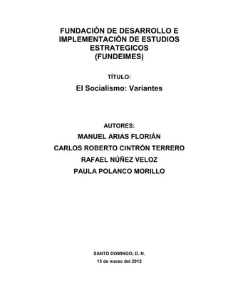 FUNDACIÓN DE DESARROLLO E
IMPLEMENTACIÓN DE ESTUDIOS
ESTRATEGICOS
(FUNDEIMES)
TÍTULO:

El Socialismo: Variantes

AUTORES:

MANUEL ARIAS FLORIÁN
CARLOS ROBERTO CINTRÓN TERRERO
RAFAEL NÚÑEZ VELOZ
PAULA POLANCO MORILLO

SANTO DOMINGO, D. N.
15 de marzo del 2012

 