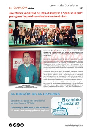 Juventudes	
  Socialistas	
  de	
  Jaén,	
  dispuestos	
  a	
  “dejarse	
  la	
  piel”	
  
para	
  ganar	
  las	
  próximas	
  elecciones	
  autonómicas	
  
La	
   Comisión	
   Ejecutiva	
   Provincial	
   de	
   Juventudes	
   Socialistas	
   de	
   Jaén	
  
prepara	
   ya	
   su	
   Comité	
   Electoral	
   para	
   afrontar	
   las	
   dos	
   próximas	
   citas	
  
electorales	
   de	
   Andalucía	
   el	
   22	
   de	
   Marzo	
   y	
   las	
   municipales	
   del	
   próximo	
  
mes	
  de	
  mayo.	
  
El	
  Secretario	
  General	
  de	
  JSA-­‐Jaén,	
   	
  Juan	
  Francisco	
  Serrano,	
  destacó	
  en	
  su	
  
intervención	
  en	
  el	
  Comité	
  Provincial	
  del	
  PSOE	
  las	
  cualidades	
  y	
  la	
  gran	
  valía	
  
de	
  José	
  Latorre	
  (miembro	
  nº	
  6	
  de	
  la	
  candidatura	
  andaluza	
  por	
  Jaén),	
  así	
  
como	
  el	
  enorme	
  trabajo	
  que	
  las	
  Juventudes	
  Socialistas	
  están	
  realizando	
  en	
  
esta	
   provincia,	
   siendo	
   el	
   mayor	
   referente	
   para	
   la	
   juventud	
   y	
   una	
   parte	
  
esencial	
  del	
  cartel	
  electoral	
  que	
  el	
  PSOE	
  presentará	
  en	
  todos	
  y	
  cada	
  uno	
  de	
  
los	
  municipios	
  de	
  Jaén	
  donde	
  numerosas	
  caras	
  nuevas	
  se	
  incorporarán	
  a	
  
trabajar	
  activamente	
  por	
  sus	
  pueblos.	
  
Para	
  las	
  JSA-­‐Jaén,	
  el	
  hecho	
  de	
  que	
  el	
  compañero	
  José	
  Latorre	
  ocupe	
  un	
  
puesto	
  de	
  alta	
  relevancia	
  en	
  dicha	
  lista,	
  que	
  lidera	
  la	
  Presidenta	
  del	
  PSOE,	
  
Micaela	
  Navarro,	
  es	
  todo	
  un	
  orgullo	
  y	
  una	
  muestra	
  más	
  de	
  que	
  el	
  PSOE	
  de	
  
Jaén	
  vuelve	
  a	
  conﬁar	
  en	
  los	
  jóvenes	
  y	
  valora	
  de	
  la	
  mejor	
  forma	
  posible	
  el	
  
trabajo	
   que	
   esta	
   Agrupación	
   Provincial	
   de	
   Juventudes	
   Socialistas	
   realiza	
  
día	
  tras	
  día	
  en	
  todos	
  y	
  cada	
  uno	
  de	
  los	
  rincones	
  de	
  esta	
  extensa	
  provincia.	
  
Estamos	
  convencidos	
  de	
  que	
  el	
  PSOE	
  va	
  a	
  obtener	
  en	
  Jaén	
  un	
  magniﬁco	
  
resultado	
   en	
   las	
   próximas	
   elecciones	
   autonómicas	
   y	
   que	
   el	
   compañero	
  
José	
   Latorre	
   será	
   una	
   gran	
   representación	
   para	
   los	
   y	
   las	
   jóvenes	
   de	
   la	
  
provincia	
  en	
  el	
  Parlamento	
  de	
  Andalucía	
  a	
  partir	
  de	
  la	
  próxima	
  legislatura.
EL SOCIALISTA de Jaén 10
Juventudes	
  Socialistas
EL RINCÓN DE LA CAVERNA
Estas son las “perlas” del candidato al
parlamento por el PP Jaén:
"A la mujer y al papel hasta el culo has de ver”
"El tranvía tiene menos papeles que un gitano"
José Latorre (Arjona)
Candidato nº 6 al parlamento andaluz
Sº de Formación de Juventudes Socialistas de España
provinciadejaen.psoe.es
 