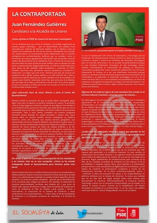¿Cómo	
  afronta	
  el	
  PSOE	
  de	
  Linares	
  las	
  elecciones	
  municipales?	
  
Con	
  la	
  conﬁanza	
  que	
  nos	
  ofrece	
  la	
  cohesión	
  y	
  el	
  trabajo	
  organizado	
  de	
  
nuestro	
   grupo	
   municipal,	
   	
   que	
   ha	
   desarrollado	
   una	
   política	
   local	
  
orientada	
   por	
   criterios	
   de	
   bienestar	
   público,	
   con	
   el	
   objetivo	
   claro	
   de	
  
mejorar	
  las	
  condiciones	
  de	
  vida	
  de	
  los	
  vecinos,	
  atendiendo	
  en	
  lo	
  posible	
  
sus	
   vindicaciones.	
   Sí	
   reconocemos	
   cierta	
   expectación	
   por	
   la	
   sucesión	
  
vertiginosa	
   de	
   acontecimientos	
   políticos	
   que	
   se	
   suceden,	
   como	
   la	
  
formación	
  de	
  nuevas	
  agrupaciones	
  electorales	
  que	
  pretenden	
  obtener	
  
réditos	
  del	
  descontento	
  de	
  la	
  ciudadanía,	
  fruto,	
  y	
  hemos	
  de	
  reconocerlo,	
  
del	
  descrédito	
  de	
  cierta	
  forma	
  de	
  hacer	
  política,	
  que	
  no	
  siempre	
  ha	
  sido	
  
ajena	
  a	
  nuestro	
  partido,	
  desgraciadamente.	
  La	
  crisis	
  ha	
  evidenciado	
  esto,	
  
pero	
   antes	
   de	
   ella	
   también	
   había	
   problemas	
   y	
   nosotros,	
   el	
   PSOE,	
  
también	
   estuvimos	
   ahí,	
   aportando	
   nuestra	
   experiencia,	
   entusiasmo	
   y	
  
dedicación,	
  con	
  algún	
  que	
  otro	
  error.	
  Tenemos	
  ese	
  plus	
  de	
  conocer	
  los	
  
problemas	
   de	
   la	
   gente	
   porque	
   salimos	
   a	
   la	
   calle	
   durante	
   los	
   4	
   años	
   y	
  
visitamos	
  los	
  barrios	
  durante	
  los	
  4	
  años.	
  Siempre	
  se	
  lo	
  he	
  inculcado	
  a	
  mi	
  
equipo:	
   para	
   intentar	
   solucionar	
   antes	
   hay	
   que	
   acercarse	
   al	
   problema.	
  
Hay	
  que	
  bajar	
  de	
  la	
  nube	
  y	
  enfrentarse	
  a	
  ras	
  de	
  suelo.	
  Si	
  es	
  cierto	
  aquello	
  
de	
  que	
  una	
  ciudad	
  es	
  un	
  libro	
  que	
  se	
  lee	
  con	
  los	
  pies,	
  el	
  'Libro	
  de	
  Linares'	
  
lo	
  hemos	
  leído	
  inﬁnitas	
  veces.	
  
¿Qué	
   valoración	
   hace	
   de	
   estos	
   últimos	
   4	
   años	
   al	
   frente	
   del	
  
Ayuntamiento?	
  
Siempre	
   queda	
   la	
   sensación	
   de	
   que	
   se	
   podía	
   haber	
   conseguido	
   algún	
  
logro	
  más,	
  pero	
  el	
  balance	
  es	
  positivo	
  teniendo	
  en	
  cuenta	
   	
  la	
  profunda	
  
crisis	
  en	
  la	
  que	
  seguimos	
  inmersos,	
  a	
  pesar	
  de	
  que	
  algunos	
  nos	
  vendan	
  la	
  
luz	
  al	
  ﬁnal	
  del	
  túnel,	
  porque	
  los	
  recortes,	
  que	
  nada	
  tienen	
  que	
  ver	
  con	
  la	
  
austeridad,	
  que	
  es	
  un	
  valor	
  saludable,	
  han	
  hecho	
  mella	
  en	
  las	
  economías	
  
municipales.	
   Pese	
   a	
   esto,	
   hemos	
   cumplido	
   con	
   nuestro	
   programa	
  
electoral:	
   somos	
   ejemplo	
   de	
   ciudad	
   accesible	
   y	
   hemos	
   visto	
   nacer	
  
nuevas	
   calles	
   en	
   nuestro	
   pueblo,	
   hemos	
   conseguido	
   un	
   objetivo	
  
histórico	
   como	
   era	
   eliminar	
   esa	
   injusta	
   barrera	
   geográﬁca	
   que	
  
representaba	
  el	
  Arroyo	
  Periquito	
  Melchor,	
  que	
  dividía	
  la	
  ciudad	
  como	
  un	
  
hachazo,	
  hemos	
  modernizado	
  instalaciones	
  deportivas	
  públicas	
  como	
  la	
  
creación	
   de	
   varios	
   campos	
   de	
   futbol	
   de	
   césped	
   artiﬁcial…y	
   en	
   ﬁn,	
  
apostamos	
   claramente	
   por	
   la	
   diversiﬁcación	
   de	
   nuestra	
   economía	
   en	
  
respuesta	
  al	
  progresivo	
  declive	
  industrial.	
  No	
  obstante,	
  en	
  este	
  aspecto	
  
estamos	
  creando	
  un	
  marco,	
  en	
  torno	
  al	
  Campus	
  Cientíﬁco	
  Tecnológico,	
  
que	
  va	
  a	
  paliar,	
  en	
  alguna	
  medida,	
  esta	
  situación,	
  y	
  que	
  nos	
  pondrá	
  en	
  
ventajosa	
   posición	
   de	
   salida	
   para	
   conseguir	
   los	
   retos	
   propuestos.	
  
Mientras	
  tanto,	
  Linares	
  continúa	
  con	
  el	
  modelo	
  de	
  desarrollo	
  basado	
  en	
  
los	
   principios	
   éticos	
   de	
   respeto	
   al	
   medio	
   ambiente	
   y	
   se	
   está	
  
consolidando	
   para	
   convertirse	
   en	
   un	
   referente	
   actual	
   de	
   un	
   turismo	
  
basado	
   en	
   la	
   riqueza	
   y	
   singularidad	
   de	
   su	
   patrimonio	
   histórico.	
   Dos	
  
ejemplos	
  signiﬁcativos	
  serían	
  el	
  distrito	
  minero	
  Linares-­‐La	
  Carolina	
  y	
  la	
  
Ciudad	
  	
  Iberorromana	
  de	
  Cástulo,	
  que	
  tantas	
  alegrías	
  nos	
  aseguran.	
  
Sin	
  duda,	
  el	
  paro	
  es	
  la	
  principal	
  preocupación	
  de	
  los	
  ciudadanos	
  
y	
   en	
   Linares	
   esto	
   no	
   es	
   una	
   excepción.	
   ¿Cómo	
   se	
   ha	
   estado	
  
trabajando	
   desde	
   el	
   Ayuntamiento	
   para	
   intentar	
   paliar	
   esta	
  
lacra?	
  
Hemos	
  tenido	
  que	
  hacer	
  un	
  doble	
  esfuerzo	
  porque	
  se	
  nos	
  presentaba	
  un	
  
doble	
  problema.	
  Nuestro	
  retroceso	
  industrial	
  se	
  inició	
  antes	
  de	
  la	
  terrible	
  
crisis	
  y	
  a	
  la	
  subida	
  del	
  paro	
  estándar	
  se	
  sumaba	
  el	
  paro	
  especíﬁco	
  de	
  esta	
  
situación.	
  Es	
  entonces	
  cuando	
  decidimos	
   	
  apostar	
  por	
  la	
  diversiﬁcación	
  
de	
  le	
  economía	
  para	
  mitigar	
  sus	
  efectos.	
  Por	
  ejemplo,	
  el	
  desarrollo	
  de	
  
nuestras	
   potencialidades	
   turísticas,	
   que	
   estaban	
   ahí	
   y	
   que	
   otros	
   no	
  
habían	
  sido	
  capaces	
  de	
  adivinar.Y	
  luego	
  están	
  los	
  planes	
  de	
  empleo	
  de	
  la	
  
Junta	
   de	
   Andalucía,	
   el	
   Plan	
   de	
   Empleo	
   Local,	
   ayudas	
   y	
   becas	
   a	
  
innovadores,	
   la	
   conjunción	
   de	
   la	
   Cámara	
   de	
   Comercio	
   y	
   otras	
  
instituciones	
  con	
  el	
  Ayuntamiento…	
  Y	
  sobre	
  todo,	
  el	
  Vivero-­‐Incubadora	
  
de	
   Empresas	
   y	
   la	
   búsqueda	
   constante	
   de	
   soluciones	
   a	
   la	
   factoría	
   de	
  
Santana.	
  	
  
En	
  este	
  contexto,	
  ¿qué	
  puede	
  suponer	
  el	
  Campus	
  Cientíﬁco-­‐Tecnológico?	
  
Ya	
   con	
   la	
   implantación	
   del	
   Centro	
   de	
   Innovación	
   y	
   Tecnología	
   para	
   la	
  
Protección	
  de	
  Infraestructuras	
  Críticas	
  (CITPIC)	
  se	
  inicia	
  el	
  proyecto	
  de	
  
convertir	
   a	
   Linares	
   y	
   comarca	
   en	
   referente	
   del	
   desarrollo	
   tecnológico;	
  
pero	
  el	
  recorrido	
  será	
  arduo	
  y	
  no	
  va	
  suceder	
  automáticamente	
  porque	
  
es	
   una	
   actividad	
   totalmente	
   innovadora	
   de	
   alta	
   tecnología.	
   Hemos	
  
visitado	
   recientemente	
   la	
   Universidad	
   de	
   Aalborg	
   en	
   Dinamarca,	
  
reconocida	
  mundialmente	
  como	
  modelo	
  de	
  colaboración	
  con	
  el	
  mundo	
  
empresarial.	
   El	
   Campus	
   va	
   a	
   ser	
   una	
   importante	
   innovación	
   porque	
  
implica	
  un	
  escenario	
  donde	
  armonizar	
  plenamente	
  el	
  conocimiento	
  de	
  la	
  
Universidad	
   y	
   su	
   aplicación,	
   el	
   desarrollo	
   tecnológico,	
   el	
   I+D+i.	
   En	
   el	
  
mismo	
  entorno	
  físico	
  se	
  va	
  una	
  implantar	
  una	
  incubadora	
  y	
  un	
  vivero	
  de	
  
empresas.	
  Conseguirlo	
  ha	
  supuesto	
  una	
  larga	
  "travesía	
  del	
  desierto"	
  con	
  
resistencia	
  democrática	
  incluida	
  y	
  algún	
  sacriﬁcio	
  personal.	
  Pero	
  bueno,	
  
eso	
  es	
  otra	
  historia…	
  
Algunos	
  de	
  los	
  mejores	
  logros	
  de	
  este	
  mandato	
  han	
  estado	
  en	
  el	
  
terreno	
  cultural	
  y	
  turístico,	
  como	
  las	
  ruinas	
  de	
  Cástulo…	
  
Sin	
  duda	
  alguna.	
  En	
  principio,	
  el	
  proyecto	
  Forum	
  MMX	
  fue	
  el	
  verdadero	
  
aglutinador	
   de	
   la	
   cooperación	
   entre	
   instituciones,	
   arqueólogos	
  
profesionales	
  y	
  un	
  voluntariado	
  absolutamente	
  entusiasmado.	
  Después	
  
de	
   un	
   trabajo	
   riguroso	
   y	
   disciplinado	
   los	
   resultados	
   no	
   se	
   han	
   hecho	
  
esperar,	
  la	
  riqueza	
  del	
  subsuelo	
  ha	
  emergido	
  y	
  joyas	
  arqueológicas	
  como	
  
el	
  León,	
  El	
  Mosaico	
  de	
  los	
  Amores,	
  y	
  recientemente	
  la	
  Patena	
  de	
  Cristo	
  
en	
   Majestad	
   ha	
   hecho	
   del	
   Conjunto	
   Arqueológico,	
   ese	
   delta	
   donde	
   se	
  
han	
  ido	
  sedimentando	
  culturas	
  de	
  la	
  Península	
  Ibérica,	
  algo	
  único,	
  con	
  
proyección	
   y	
   repercusión	
   mundial.	
   Las	
   visitas	
   turísticas	
   al	
   Museo	
  
Arqueológico	
  y	
  al	
  propio	
  yacimiento	
  se	
  han	
  triplicado	
  este	
  último	
  año.	
  Y	
  
el	
  descubrimiento	
  de	
  la	
  Patena	
  de	
  Cristo	
  ha	
  propiciado	
  el	
  fomento	
  de	
  un	
  
nuevo	
  turismo,	
  el	
  religioso,	
  a	
  nuestra	
  ciudad.	
  Y	
  lo	
  mejor	
  está	
  por	
  llegar…	
  
¿Cuáles	
  son	
  los	
  principales	
  retos	
  que	
  habrá	
  que	
  abordar	
  en	
  los	
  
próximos	
  4	
  años?	
  ¿En	
  qué	
  dirección	
  va	
  a	
  ir	
  el	
  programa	
  electoral	
  
del	
  PSOE	
  de	
  Linares?	
  
En	
   principio	
   consolidar	
   los	
   proyectos	
   iniciados,	
   como	
   acabar	
   	
   ese	
   eje	
  
norte-­‐sur	
   que	
   unirá	
   el	
   Parque	
   del	
   Pisar	
   con	
   el	
   Parque	
   de	
   Cantarranas.	
  
También	
   vamos	
   a	
   continuar	
   apostando	
   por	
   el	
   desarrollo	
   del	
   Centro	
  
Especial	
   Operativo	
   de	
   la	
   ENIRA,	
   quizá	
   una	
   de	
   las	
   empresas	
   que	
   más	
  
riqueza	
   está	
   aportando	
   a	
   la	
   economía	
   linarense.	
   En	
   este	
   sentido,	
   la	
  
colaboración	
  de	
  la	
  Policía	
  Nacional	
  y	
  los	
  agentes	
  locales	
  ha	
  propiciado	
  
que	
  el	
  índice	
  de	
  delincuencia	
  de	
  Linares	
  sea	
  una	
  de	
  las	
  más	
  bajas	
  de	
  la	
  
provincia.	
   Seguir	
   dotándonos	
   de	
   infraestructuras	
   para	
   continuar	
   en	
   la	
  
élite	
   de	
   las	
   ciudades	
   accesibles	
   de	
   Andalucía	
   en	
   dos	
   planos:	
   el	
   de	
   la	
  
accesibilidad	
   a	
   cualquier	
   espacio	
   físico,	
   pero	
   también	
   a	
   la	
   información	
  
porque	
  vamos	
  a	
  crear	
  una	
  plataforma	
  digital	
  pionera	
  en	
  Andalucía	
  	
  con	
  el	
  
objeto	
   de	
   canalizar	
   la	
   participación	
   ciudadana	
   a	
   través	
   de	
   las	
  
Asociaciones	
   Vecinales.	
   En	
   el	
   plano	
   económico-­‐industrial,	
   vamos	
   a	
  
	
   continuar	
   la	
   línea	
   de	
   actuación	
   de	
   apoyo	
   a	
   los	
   emprendedores	
   en	
  
perfecta	
   simbiosis	
   con	
   la	
   Cámara	
   de	
   Comercio.	
   Ya	
   existe	
   una	
   realidad	
  
que	
   no	
   ha	
   sido	
   fácil	
   de	
   lograr	
   porque	
   había	
   otras	
   ofertas	
   para	
  
desmantelar	
   la	
   Factoría.	
   Afortunadamente,	
   la	
   Empresa	
   Cástulo	
  
Technology	
  cuenta	
  con	
  un	
  proyecto	
  comprometido	
  con	
  el	
  empleo	
  va	
  a	
  
reﬂotar	
   la	
   extinta	
   Covasur.	
   Avanzar	
   en	
   la	
   rehabilitación	
   del	
   Palacio	
  
Municipal,	
   ya	
   iniciada	
   en	
   su	
   primera	
   fase.	
   Y,	
   en	
   ﬁn,	
   hacer	
   una	
   política	
  
social	
  que	
  incida	
  en	
  	
  reducir	
  desigualdades.	
  Eso	
  es	
  ser	
  socialista.	
  	
  
LA	
  CONTRAPORTADA	
  
Juan	
  Fernández	
  Gutiérrez	
  
Candidato	
  a	
  la	
  Alcaldía	
  de	
  Linares
EL SOCIALISTA de Jaén
Jaén
@ElSocialistadeJ
 