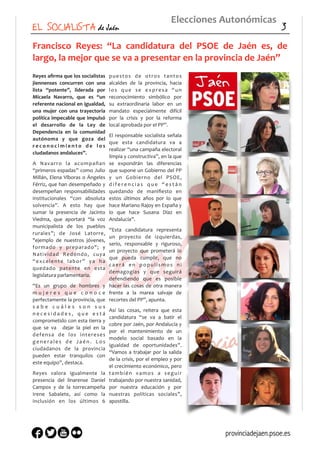 Francisco	
   Reyes:	
   “La	
   candidatura	
   del	
   PSOE	
   de	
   Jaén	
   es,	
   de	
  
largo,	
  la	
  mejor	
  que	
  se	
  va	
  a	
  presentar	
  en	
  la	
  provincia	
  de	
  Jaén”	
  
Reyes	
  aﬁrma	
  que	
  los	
  socialistas	
  
jiennenses	
   concurren	
   con	
   una	
  
lista	
   “potente”,	
   liderada	
   por	
  
Micaela	
   Navarro,	
   que	
   es	
   “un	
  
referente	
  nacional	
  en	
  igualdad,	
  
una	
   mujer	
   con	
   una	
   trayectoria	
  
política	
  impecable	
  que	
  impulsó	
  
el	
   desarrollo	
   de	
   la	
   Ley	
   de	
  
Dependencia	
   en	
   la	
   comunidad	
  
autónoma	
   y	
   que	
   goza	
   del	
  
r e c o n o c i m i e n t o	
   d e	
   l o s	
  
ciudadanos	
  andaluces”.	
  
A	
   Navarro	
   la	
   acompañan	
  
“primeros	
  espadas”	
  como	
  Julio	
  
Millán,	
  Elena	
  Víboras	
  o	
  Ángeles	
  
Férriz,	
  que	
  han	
  desempeñado	
  y	
  
desempeñan	
   responsabilidades	
  
institucionales	
   “con	
   absoluta	
  
solvencia”.	
   A	
   esto	
   hay	
   que	
  
sumar	
   la	
   presencia	
   de	
   Jacinto	
  
Viedma,	
   que	
   aportará	
   “la	
   voz	
  
municipalista	
   de	
   los	
   pueblos	
  
rurales”;	
   de	
   José	
   Latorre,	
  
"ejemplo	
   de	
   nuestros	
   jóvenes,	
  
formado	
   y	
   preparado";	
   y	
  
Natividad	
   Redondo,	
   cuya	
  
“excelente	
   labor”	
   ya	
   ha	
  
quedado	
   patente	
   en	
   esta	
  
legislatura	
  parlamentaria.	
  
“Es	
   un	
   grupo	
   de	
   hombres	
   y	
  
m u j e r e s	
   q u e	
   c o n o c e	
  
perfectamente	
  la	
  provincia,	
  que	
  
s a b e	
   c u á l e s	
   s o n	
   s u s	
  
n e c e s i d a d e s ,	
   q u e	
   e s t á	
  
comprometido	
  con	
  esta	
  tierra	
  y	
  
que	
   se	
   va	
   	
   dejar	
   la	
   piel	
   en	
   la	
  
defensa	
   de	
   los	
   intereses	
  
g e n e r a l e s	
   d e	
   J a é n .	
   L o s	
  
ciudadanos	
   de	
   la	
   provincia	
  
pueden	
   estar	
   tranquilos	
   con	
  
este	
  equipo”,	
  destaca.	
  
Reyes	
   valora	
   igualmente	
   la	
  
presencia	
   del	
   linarense	
   Daniel	
  
Campos	
   y	
   de	
   la	
   torrecampeña	
  
Irene	
   Sabalete,	
   así	
   como	
   la	
  
inclusión	
   en	
   los	
   últimos	
   6	
  
puestos	
   de	
   otros	
   tantos	
  
alcaldes	
   de	
   la	
   provincia,	
   hacia	
  
los	
   que	
   se	
   expresa	
   “un	
  
reconocimiento	
   simbólico	
   por	
  
su	
   extraordinaria	
   labor	
   en	
   un	
  
mandato	
   especialmente	
   difícil	
  
por	
   la	
   crisis	
   y	
   por	
   la	
   reforma	
  
local	
  aprobada	
  por	
  el	
  PP”.	
  
El	
  responsable	
  socialista	
  señala	
  
que	
   esta	
   candidatura	
   va	
   a	
  
realizar	
  “una	
  campaña	
  electoral	
  
limpia	
  y	
  constructiva”,	
  en	
  la	
  que	
  
se	
   expondrán	
   las	
   diferencias	
  
que	
  supone	
  un	
  Gobierno	
  del	
  PP	
  
y	
   un	
   Gobierno	
   del	
   PSOE,	
  
d i f e r e n c i a s	
   q u e	
   “ e s t á n	
  
quedando	
   de	
   maniﬁesto	
   en	
  
estos	
   últimos	
   años	
   por	
   lo	
   que	
  
hace	
  Mariano	
  Rajoy	
  en	
  España	
  y	
  
lo	
   que	
   hace	
   Susana	
   Díaz	
   en	
  
Andalucía”.	
  
“Esta	
   candidatura	
   representa	
  
un	
   proyecto	
   de	
   izquierdas,	
  
serio,	
   responsable	
   y	
   riguroso,	
  
un	
   proyecto	
   que	
   prometerá	
   lo	
  
que	
   pueda	
   cumplir,	
   que	
   no	
  
caerá	
   en	
   populismos	
   ni	
  
demagogias	
   y	
   que	
   seguirá	
  
defendiendo	
   que	
   es	
   posible	
  
hacer	
  las	
  cosas	
  de	
  otra	
  manera	
  
frente	
   a	
   la	
   marea	
   salvaje	
   de	
  
recortes	
  del	
  PP”,	
  apunta.	
  
Así	
   las	
   cosas,	
   reitera	
   que	
   esta	
  
candidatura	
   “se	
   va	
   a	
   batir	
   el	
  
cobre	
  por	
  Jaén,	
  por	
  Andalucía	
  y	
  
por	
   el	
   mantenimiento	
   de	
   un	
  
modelo	
   social	
   basado	
   en	
   la	
  
igualdad	
   de	
   oportunidades”.	
  
“Vamos	
  a	
  trabajar	
  por	
  la	
  salida	
  
de	
  la	
  crisis,	
  por	
  el	
  empleo	
  y	
  por	
  
el	
  crecimiento	
  económico,	
  pero	
  
también	
   vamos	
   a	
   seguir	
  
trabajando	
  por	
  nuestra	
  sanidad,	
  
por	
   nuestra	
   educación	
   y	
   por	
  
nuestras	
   políticas	
   sociales”,	
  
apostilla.	
  
Elecciones	
  Autonómicas
EL SOCIALISTA de Jaén 3
provinciadejaen.psoe.es
 