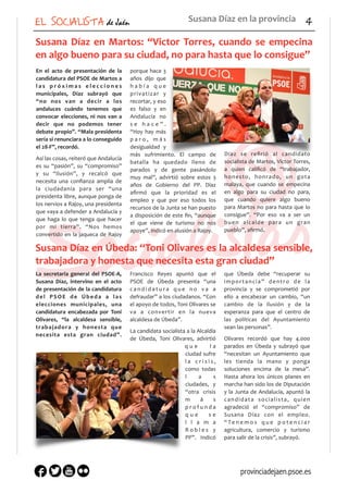 EL SOCIALISTA de Jaén 4
Susana	
  Díaz	
  en	
  Martos:	
  “Victor	
  Torres,	
  cuando	
  se	
  empecina	
  
en	
  algo	
  bueno	
  para	
  su	
  ciudad,	
  no	
  para	
  hasta	
  que	
  lo	
  consigue”	
  
En	
   el	
   acto	
   de	
   presentación	
   de	
   la	
  
candidatura	
  del	
  PSOE	
  de	
  Martos	
  a	
  
l a s	
   p r ó x i m a s	
   e l e c c i o n e s	
  
municipales,	
   Díaz	
   subrayó	
   que	
  
“no	
   nos	
   van	
   a	
   decir	
   a	
   los	
  
andaluces	
   cuándo	
   tenemos	
   que	
  
convocar	
  elecciones,	
  ni	
  nos	
  van	
  a	
  
decir	
   que	
   no	
   podemos	
   tener	
  
debate	
  propio”.	
  “Mala	
  presidenta	
  
sería	
  si	
  renunciara	
  a	
  lo	
  conseguido	
  
el	
  28-­‐F”,	
  recordó.	
  
Así	
  las	
  cosas,	
  reiteró	
  que	
  Andalucía	
  
es	
   su	
   “pasión”,	
   su	
   “compromiso”	
  
y	
   su	
   “ilusión”,	
   y	
   recalcó	
   que	
  
necesita	
   una	
   conﬁanza	
   amplia	
   de	
  
la	
   ciudadanía	
   para	
   ser	
   “una	
  
presidenta	
  libre,	
  aunque	
  ponga	
  de	
  
los	
  nervios	
  a	
  Rajoy,	
  una	
  presidenta	
  
que	
  vaya	
  a	
  defender	
  a	
  Andalucía	
  y	
  
que	
   haga	
   lo	
   que	
   tenga	
   que	
   hacer	
  
por	
   mi	
   tierra”.	
   “Nos	
   hemos	
  
convertido	
  en	
  la	
  jaqueca	
  de	
  Rajoy	
  
porque	
  hace	
  3	
  
años	
   dijo	
   que	
  
h a b í a	
   q u e	
  
privatizar	
   y	
  
recortar,	
  y	
  eso	
  
es	
   falso	
   y	
   en	
  
Andalucía	
   no	
  
s e	
   h a c e ” .	
  
“Hoy	
   hay	
   más	
  
p a r o ,	
   m á s	
  
desigualdad	
   y	
  
más	
   sufrimiento.	
   El	
   campo	
   de	
  
batalla	
   ha	
   quedado	
   lleno	
   de	
  
parados	
   y	
   de	
   gente	
   pasándolo	
  
muy	
   mal”,	
   advirtió	
   sobre	
   estos	
   3	
  
años	
   de	
   Gobierno	
   del	
   PP.	
   Díaz	
  
aﬁrmó	
   que	
   la	
   prioridad	
   es	
   el	
  
empleo	
   y	
   que	
   por	
   eso	
   todos	
   los	
  
recursos	
  de	
  la	
  Junta	
  se	
  han	
  puesto	
  
a	
  disposición	
  de	
  este	
  ﬁn,	
  “aunque	
  
el	
   que	
   viene	
   de	
   turismo	
   no	
   nos	
  
apoye”,	
  indicó	
  en	
  alusión	
  a	
  Rajoy.	
  
Díaz	
   se	
   reﬁrió	
   al	
   candidato	
  
socialista	
  de	
  Martos,	
  Víctor	
  Torres,	
  
a	
   quien	
   caliﬁcó	
   de	
   “trabajador,	
  
honesto,	
   honrado,	
   un	
   gota	
  
malaya,	
   que	
   cuando	
   se	
   empecina	
  
en	
   algo	
   para	
   su	
   ciudad	
   no	
   para,	
  
que	
   cuando	
   quiere	
   algo	
   bueno	
  
para	
  Martos	
  no	
  para	
  hasta	
  que	
  lo	
  
consigue”.	
   “Por	
   eso	
   va	
   a	
   ser	
   un	
  
buen	
   alcalde	
   para	
   un	
   gran	
  
pueblo”,	
  aﬁrmó.	
  
Susana	
  Díaz	
  en	
  la	
  provincia
Susana	
  Díaz	
  en	
  Úbeda:	
  “Toni	
  Olivares	
  es	
  la	
  alcaldesa	
  sensible,	
  
trabajadora	
  y	
  honesta	
  que	
  necesita	
  esta	
  gran	
  ciudad”	
  
La	
  secretaria	
  general	
  del	
  PSOE-­‐A,	
  
Susana	
   Díaz,	
   intervino	
   en	
   el	
   acto	
  
de	
  presentación	
  de	
  la	
  candidatura	
  
del	
   PSOE	
   de	
   Úbeda	
   a	
   las	
  
elecciones	
   municipales,	
   una	
  
candidatura	
   encabezada	
   por	
   Toni	
  
Olivares,	
   “la	
   alcaldesa	
   sensible,	
  
trabajadora	
   y	
   honesta	
   que	
  
necesita	
   esta	
   gran	
   ciudad”.	
  
Francisco	
   Reyes	
   apuntó	
   que	
   el	
  
PSOE	
   de	
   Úbeda	
   presenta	
   “una	
  
c a n d i d a t u r a	
   q u e	
   n o	
   v a	
   a	
  
defraudar”	
  a	
  los	
  ciudadanos.	
  “Con	
  
el	
  apoyo	
  de	
  todos,	
  Toni	
  Olivares	
  se	
  
va	
   a	
   convertir	
   en	
   la	
   nueva	
  
alcaldesa	
  de	
  Úbeda”.	
  
La	
  candidata	
  socialista	
  a	
  la	
  Alcaldía	
  
de	
   Úbeda,	
   Toni	
   Olivares,	
   advirtió	
  
q u e	
   l a	
  
ciudad	
  sufre	
  
l a	
   c r i s i s ,	
  
como	
   todas	
  
l a s	
  
ciudades,	
   y	
  
“otra	
   crisis	
  
m á s	
  
p r o f u n d a	
  
q u e	
   s e	
  
l l a m a	
  
R o b l e s	
   y	
  
PP”.	
   Indicó	
  
que	
   Úbeda	
   debe	
   “recuperar	
   su	
  
importancia”	
   dentro	
   de	
   la	
  
provincia	
   y	
   se	
   comprometió	
   por	
  
ello	
   a	
   encabezar	
   un	
   cambio,	
   “un	
  
cambio	
   de	
   la	
   ilusión	
   y	
   de	
   la	
  
esperanza	
   para	
   que	
   el	
   centro	
   de	
  
las	
   políticas	
   del	
   Ayuntamiento	
  
sean	
  las	
  personas”.	
  
Olivares	
   recordó	
   que	
   hay	
   4.000	
  
parados	
   en	
   Úbeda	
   y	
   subrayó	
   que	
  
“necesitan	
   un	
   Ayuntamiento	
   que	
  
les	
   tienda	
   la	
   mano	
   y	
   ponga	
  
soluciones	
   encima	
   de	
   la	
   mesa”.	
  
Hasta	
   ahora	
   los	
   únicos	
   planes	
   en	
  
marcha	
  han	
  sido	
  los	
  de	
  Diputación	
  
y	
  la	
  Junta	
  de	
  Andalucía,	
  apuntó	
  la	
  
candidata	
   socialista,	
   quien	
  
agradeció	
   el	
   “compromiso”	
   de	
  
Susana	
   Díaz	
   con	
   el	
   empleo.	
  
“ Te n e m o s	
   q u e	
   p o t e n c i a r	
  
agricultura,	
   comercio	
   y	
   turismo	
  
para	
  salir	
  de	
  la	
  crisis”,	
  subrayó.	
  
provinciadejaen.psoe.es
 