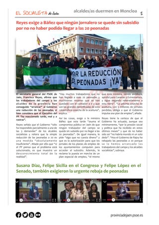 EL SOCIALISTA de Jaén 5
alcaldes/as	
  duermen	
  en	
  Moncloa
Reyes	
  exige	
  a	
  Báñez	
  que	
  ningún	
  jornalero	
  se	
  quede	
  sin	
  subsidio	
  
por	
  no	
  no	
  haber	
  podido	
  llegar	
  a	
  las	
  20	
  peonadas
El	
   secretario	
   general	
   del	
   PSOE	
   de	
  
Jaén,	
   Francisco	
   Reyes,	
   aﬁrma	
   que	
  
los	
   trabajadores	
   del	
   campo	
   y	
   los	
  
alcaldes	
   de	
   la	
   provincia	
   han	
  
conseguido	
   “arrancar”	
   al	
   Gobierno	
  
una	
   reducción	
   de	
   las	
   peonadas,	
   si	
  
bien	
   considera	
   que	
   el	
   Ejecutivo	
   del	
  
PP	
   “ha	
   reaccionado	
   tarde,	
   mal	
   y	
   a	
  
rastras”.	
  
Reyes	
   señala	
   que	
   el	
   Gobierno	
   “sólo	
  
ha	
  respondido	
  parcialmente	
  a	
  una	
  de	
  
las	
   3	
   demandas”	
   de	
   los	
   alcaldes	
  
socialistas	
   y	
   reitera	
   que	
   la	
   simple	
  
reducción	
   de	
   las	
   peonadas	
   a	
   20	
   es	
  
una	
   medida	
   “absolutamente	
  
insuﬁciente”.	
  Añade	
  por	
  ello	
  que	
  “si	
  
el	
   PP	
   piensa	
   que	
   el	
   problema	
   está	
  
solucionado,	
   es	
   que	
   muestra	
   un	
  
desconocimiento	
   total	
   de	
   la	
  
realidad”.	
  
“Hay	
   muchos	
   trabajadores	
   que	
   no	
  
han	
   llegado	
   a	
   esas	
   20	
   peonadas	
   y	
  
muchísimas	
   mujeres	
   que	
   se	
   han	
  
quedado	
   con	
   el	
   contador	
   a	
   0	
   y	
   que	
  
son	
  las	
  grandes	
  damniﬁcadas	
  de	
  esta	
  
catastróﬁca	
  cosecha	
  de	
  la	
  aceituna”,	
  
explica.	
  
Así	
   las	
   cosas,	
   exige	
   a	
   la	
   ministra	
  
Báñez	
   que	
   esta	
   tarde	
   “asuma	
   el	
  
compromiso	
  público	
  en	
  Jaén	
  de	
  que	
  
ningún	
   trabajador	
   del	
   campo	
   se	
  
quede	
  sin	
  subsidio	
  por	
  no	
  llegar	
  a	
  las	
  
20	
   peonadas”.	
   De	
   igual	
   manera,	
   le	
  
pide	
   “algo	
   que	
   no	
   cuesta	
   dinero”	
   y	
  
que	
   es	
   la	
   autorización	
   para	
   que	
   los	
  
jornales	
  de	
  los	
  planes	
  de	
  empleo	
  de	
  
los	
   ayuntamientos	
   computen	
   para	
  
acceder	
   al	
   subsidio.	
   Además,	
   le	
  
reclama	
   la	
   puesta	
   en	
   marcha	
   de	
   un	
  
plan	
   especial	
   de	
   empleo,	
   “el	
   mismo	
  
que	
   esta	
   ministra,	
   siendo	
   andaluza,	
  
aprobó	
  para	
  Canarias	
  y	
  Extremadura,	
  
y	
   sigue	
   negando	
   reiteradamente	
   a	
  
esta	
   tierra”.	
   “La	
   pésima	
   cosecha	
   de	
  
aceituna,	
   con	
   5	
   millones	
   de	
   jornales	
  
perdidas,	
   obliga	
   a	
   que	
   el	
   Gobierno	
  
impulse	
  ese	
  plan	
  de	
  empleo”,	
  añade.	
  
Reyes	
   tiene	
   la	
   certeza	
   de	
   que	
   el	
  
Gobierno	
   ha	
   actuado,	
   aunque	
   sea	
  
mínimamente,	
  “por	
  la	
  presión	
  social	
  
y	
   política	
   que	
   ha	
   recibido	
   en	
   estos	
  
últimos	
   meses”	
   y	
   que	
   de	
   no	
   haber	
  
sido	
  así	
  “no	
  habría	
  movido	
  ni	
  un	
  solo	
  
dedo”.	
  “Hoy	
  el	
  Gobierno	
  de	
  Rajoy	
  ha	
  
rebajado	
   las	
   peonadas	
   a	
   20	
   porque	
  
s e	
   l o	
   h e m o s	
   a r r a n c a d o	
   l o s	
  
trabajadores	
  del	
  campo	
  y	
  los	
  alcaldes	
  
socialistas”,	
  subraya.	
  
Susana	
  Díaz,	
  Felipe	
  Sicilia	
  en	
  el	
  Congreso	
  y	
  Felipe	
  López	
  en	
  el	
  
Senado,	
  también	
  exigieron	
  la	
  urgente	
  rebaja	
  de	
  peonadas
https://
www.youtube.co
m/watch?
v=6LZRnVEXv_c
https://
www.youtube.com
/watch?
v=NR1EsO-1yYw
https://
www.youtube.com
/watch?
v=Xdi_y5abKlc
provinciadejaen.psoe.es
 