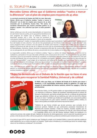EL SOCIALISTA de Jaén 7	
  ANDALUCÍA	
  /	
  ESPAÑA
Mercedes	
  Gámez	
  aﬁrma	
  que	
  el	
  Gobierno	
  andaluz	
  “vuelve	
  a	
  marcar	
  
la	
  diferencia”	
  con	
  el	
  plan	
  de	
  empleo	
  para	
  mayores	
  de	
  45	
  años	
  
La	
  secretaria	
  provincial	
  de	
  Empleo	
  del	
  PSOE	
  de	
  Jaén,	
  Mercedes	
  
Gámez,	
   aﬁrma	
   que	
   el	
   Gobierno	
   andaluz	
   “vuelve	
   a	
   marcar	
   la	
  
diferencia”	
   con	
   el	
   plan	
   de	
   empleo	
   para	
   mayores	
   de	
   45	
   años	
  
anunciado	
   por	
   la	
   presidenta,	
   Susana	
   Díaz.	
   “De	
   nuevo,	
   los	
  
socialistas	
   demostramos	
   que	
   nuestra	
   prioridad	
   política	
   es	
   el	
  
empleo	
   y	
   ayudar	
   a	
   los	
   colectivos	
   que	
   peor	
   lo	
   están	
   pasando”,	
  
destaca	
  
Gámez	
  señala	
  que	
  cerca	
  de	
  23.000	
  desempleados	
  en	
  la	
  provincia	
  
de	
  Jaén	
  tienen	
  más	
  de	
  45	
  años,	
  por	
  lo	
  que	
  podrían	
  beneﬁciarse	
  de	
  
este	
   programa	
   de	
   empleo	
   que	
   el	
   Gobierno	
   andaluz	
   va	
   a	
  
desarrollar	
   durante	
   2015	
   y	
   2016.	
   “Se	
   trata	
   de	
   incentivar	
   la	
  
contratación	
  indeﬁnida	
  de	
  estos	
  parados	
  a	
  través	
  de	
  las	
  pequeñas	
  
y	
  medianas	
  empresas”,	
  resalta.	
  La	
  responsable	
  socialista	
  considera	
  que	
  la	
  presidenta	
  “acierta	
  plenamente”	
  cuando	
  pone	
  el	
  
foco	
  del	
  empleo	
  en	
  este	
  colectivo,	
  “uno	
  de	
  los	
  más	
  perjudicados	
  por	
  los	
  efectos	
  de	
  la	
  crisis	
  y	
  por	
  la	
  lacra	
  del	
  paro”.	
  Este	
  
nuevo	
  programa	
  viene	
  a	
  sumarse	
  a	
  los	
  dos	
  planes	
  de	
  empleo	
  para	
  mayores	
  y	
  menores	
  de	
  30	
  años,	
  que	
  ha	
  supuesto	
  la	
  
llegada	
  a	
  la	
  provincia	
  de	
  Jaén	
  de	
  más	
  de	
  22	
  millones	
  de	
  euros	
  que	
  los	
  ayuntamientos	
  han	
  gestionado	
  para	
  la	
  contratación	
  
de	
  desempleados.	
  Asimismo,	
  Gámez	
  recuerda	
  la	
  importancia	
  del	
  plan	
  de	
  construcción	
  sostenible,	
  que	
  se	
  ha	
  presentado	
  
con	
  un	
  presupuesto	
  de	
  530	
  millones	
  de	
  euros	
  y	
  una	
  previsión	
  de	
  75.000	
  empleos	
  en	
  la	
  comunidad	
  autónoma.	
  	
  
La	
   responsable	
   socialista	
   aﬁrma	
   que	
   el	
   Gobierno	
   andaluz	
   “sigue	
   su	
   camino	
   de	
   trabajo	
   responsable,	
   al	
   servicio	
   de	
   los	
  
ciudadanos	
  y	
  pensando	
  en	
  los	
  que	
  más	
  están	
  sufriendo	
  como	
  consecuencia	
  de	
  la	
  crisis”.	
  “A	
  estas	
  personas	
  hay	
  que	
  darles	
  
soluciones,	
  que	
  es	
  lo	
  que	
  estamos	
  haciendo	
  los	
  socialistas;	
  no	
  trasladarles	
  mensajes	
  eufóricos	
  de	
  una	
  salida	
  de	
  la	
  crisis	
  que	
  
no	
  están	
  percibiendo,	
  que	
  es	
  lo	
  que	
  hace	
  el	
  PP	
  y	
  el	
  Gobierno	
  de	
  España”,	
  apostilla.	
  Gámez	
  indica	
  que	
  los	
  datos	
  del	
  paro	
  en	
  
Jaén	
   son	
   “insoportables”	
   y	
   que	
   exigen	
   de	
   la	
   implicación	
   del	
   Gobierno	
   de	
   España,	
   que	
   hasta	
   ahora	
   “no	
   ha	
   movido	
   un	
  
músculo”	
  por	
  esta	
  tierra.	
  Sin	
  embargo,	
  reitera	
  que	
  los	
  socialistas	
  “no	
  se	
  quedan	
  en	
  la	
  crítica	
  ni	
  escurren	
  el	
  bulto”,	
  ya	
  que	
  la	
  
Junta	
  de	
  Andalucía	
  y	
  la	
  Diputación	
  Provincial	
  “se	
  están	
  volcando	
  con	
  programas	
  extraordinarios	
  para	
  generar	
  empleo”.	
  	
  
“Hoy	
   Jaén	
   tiene	
   16.000	
   parados	
   más	
   que	
   cuando	
   Rajoy	
   llegó	
   a	
   la	
   Moncloa.	
   Alguna	
   responsabilidad	
   tendrá	
   su	
   reforma	
  
laboral	
  y	
  su	
  ausencia	
  de	
  medidas	
  para	
  incentivar	
  la	
  economía	
  y	
  crear	
  puestos	
  de	
  trabajo	
  estables,	
  más	
  allá	
  de	
  la	
  coyuntura	
  
turística,	
  hostelera	
  o	
  agrícola”,	
  concluye.	
  
“Rajoy	
  ha	
  demostrado	
  en	
  el	
  Debate	
  de	
  la	
  Nación	
  que	
  no	
  tiene	
  ni	
  una	
  
sola	
  idea	
  para	
  recuperar	
  la	
  Sanidad	
  Pública,	
  Universal	
  y	
  de	
  calidad
El	
   PSOE	
   critica	
   que	
   Rajoy	
   use	
   el	
   Debate	
   del	
   Estado	
   de	
   la	
   Nación	
   para	
   atacar	
   a	
  
Andalucía	
   y	
   a	
   las	
   Comunidades	
   Autónomas	
   donde	
   no	
   gobierna	
   y	
   le	
   exige	
   que	
  
recupere	
   la	
   universalidad	
   del	
   sistema	
   sanitario,	
   elimine	
   los	
   copagos	
   y	
   frene	
   las	
  
privatizaciones	
  
Para	
  Sánchez	
  Rubio,	
  si	
  el	
  PP	
  quisiera	
  hablar	
  con	
  rigurosidad	
  de	
  la	
  Sanidad	
  andaluza	
  
y	
  le	
  importara	
  su	
  eﬁciencia	
  “dejaría	
  de	
  torpedear	
  sistemáticamente	
  la	
  subasta	
  de	
  
fármacos.	
  Reconocería	
  	
  que	
  hemos	
  evitado	
  que	
  más	
  de	
  1,5	
  millones	
  de	
  pensionistas	
  
tengan	
  que	
  adelantar	
  el	
  dinero	
  de	
  sus	
  medicinas,	
  por	
  valor	
  de	
  más	
  de	
  85	
  millones	
  
de	
  euros	
  en	
  total.	
  Y	
  también	
  que	
  Andalucía	
  ha	
  aprobado	
  una	
  convocatoria	
  pública	
  
para	
   la	
   incorporación	
   de	
   3.300	
   nuevos	
   sanitarios	
   al	
   sistema	
   público	
   andaluz,	
   la	
  
mayor	
  oferta	
  pública	
  de	
  empleo	
  del	
  Sistema	
  Nacional	
  de	
  Salud”.	
  
“Hablaría	
   de	
   que	
   hemos	
   evitado	
   que	
   90.000	
   personas	
   sean	
   excluidas	
   de	
   la	
  
asistencia	
   sanitaria.	
   Hablaría	
   de	
   que	
   continuamos	
   prestando	
   tratamientos	
   de	
  
Reproducción	
   Humana	
   Asistida	
   a	
   todas	
   las	
   mujeres,	
   incluidas	
   aquellas	
   que	
   no	
  
presentan	
  patologías.	
  Hablaría	
  de	
  que	
  contamos	
  con	
  más	
  de	
  1.500	
  centros	
  de	
  salud	
  
y	
   47	
   hospitales	
   dentro	
   de	
   la	
   red	
   del	
   Sistema	
   Sanitario	
   Público	
   de	
   Andalucía	
   y	
   la	
  
cartera	
  de	
  servicios	
  más	
  amplia	
  del	
  país.	
  Hablaría	
  de	
  derechos	
  de	
  última	
  generación	
  como	
  la	
  atención	
  bucodental	
  que	
  se	
  
presta	
  a	
  más	
  de	
  900.000	
  niños	
  o	
  del	
  acceso	
  gratuito	
  a	
  medicamentos	
  y	
  productos	
  sanitarios	
  para	
  menores	
  de	
  un	
  año”.	
  
A	
  su	
  juicio,	
  lo	
  que	
  al	
  PP	
  lo	
  que	
  le	
  molesta	
  es	
  que	
  “Andalucía	
  cumple	
  con	
  la	
  Sanidad	
  Pública	
  y	
  nueve	
  de	
  cada	
  diez	
  andaluces	
  
están	
  satisfechos	
  con	
  su	
  centro	
  de	
  salud	
  y	
  su	
  hospital.	
  “Quién	
  ataca	
  a	
  Andalucía	
  y	
  a	
  la	
  sanidad	
  que	
  tanto	
  ha	
  costado	
  erigir,	
  
ataca	
  con	
  los	
  andaluces	
  y	
  andaluzas”,	
  ha	
  concluido.
provinciadejaen.psoe.es
 