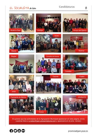 EL SOCIALISTA de Jaén 8
Candidaturas
Si quieres que las actividades de tu Agrupación Municipal aparezcan en esta página, envía
vuestras fotos a s.redes@jaen.psoeandalucia.com y aparecerá en el próx. número
Alcalá la Real Arroyo del OjancoAndújar
Baeza
Bailén
Bedmar
Begijar Campillo de Arenas
Castellar
Jódar
Cazorla Frailes
Fuensanta de Martos
Huesa
Jabalquinto
provinciadejaen.psoe.es
 