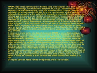 TRAMA: Nada más natural para un hombre serio era despertar en su casa y en su cama. Sin embargo, esa mañana al despertar en la suya. Julian abrió los ojos con espanto ¡Que horribles nauseas! Con razón le dolía tanto la cabeza. La última vez que julian vio el reloj eran la 3:00 AM. En el bar, don fortunato y julian estaban hablando de negocios, y don fortunato le pregunto el nombre del socio, y julian no hallaba que inventar, ý vio un nombre en una servilleta, y entonces dijo, el socio se llama Walter Davis. Y dijo que estaba en Bolivia julian fue invitado para cenar con la familia de goldenberg, julian no conocía a nadie, excepto a una vecina que parece que lo conocía íntimamente. Todos hablaban de la bolsa y el mercado. Julian le mostró a Anita una poesía que hizo el, pero el se avergonzaba de aquella. Anita y Julián se pusieron de acuerdo para hacer una novela. Durante un largo rato, los ojos de Anita lo perseguían, hasta que el se fue. Había llovido. Todo estaba mojado. Miraba todas las casas, pensaba en Davis. Llego a su casa, su hijo estaba muy enfermo. A julian se le murió se tío, y le dejo de herencia $15000 y un escritorio antiguo, invirtió $2000 en acciones de la empresa adiós mi plata y Goldenberg dijo que no era un buen negocio. Julian hablo con en sr. Gutiérrez (un corredor de la bolsa) y dijo que Walter es admirable. Y julian dijo que davis iba a Valparaíso. El hijo de julian seguía cada día peor. Él había arriesgado su dinero, él había especulado; él había estudiado los negocios; él había ganado en buena lid esos ochenta o cien mil pesos que Gutiérrez tenía en su oficina y ahora resultaba que ese dinero era de Davis, que para entregárselo necesitaba una autorización de Davis. Obraba en defensa propia y no retrocedería ni ante el crimen; si era preciso asesinar a Davis... No pudo menos que reírse. – ¡que ridiculez!, ¿matar a Davis? ¿Estaba loco? Davis al fin y al cabo no era nada: mejor dicho,¿Le pedían un poder? Perfectamente: era lo mismo que julian pardo autorizara que le dieran plata a julian pardo. No iba a dañar a nadie. En cambio, si el no se daba ese poder dañaría a su familia, a su hijo. De la paz, Davis se había venido a Valparaíso. Davis se acercaba. 