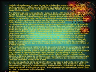 Hasta la oficina llegaba el rumor de mar de la bolsa de comercio. 5000, 7000, 10000, auríferas vendidas, y el teléfono de Gutiérrez no cesaba de anunciar calamidades. El mercado esta muy revuelto. Han bajado 6 puntos. Parece que hay gruesas órdenes de venta –decía Gutiérrez A la oficina llego una señora gritando: –busco a davis….!!!!!! Busco a davis – Ella le contó a julian que ella tenía un hijo de davis. Ella se llamaba Madame Drupes. Julian le dio dinero. Para que se quedara tranquila. Fue a pedirle a Luis Alvear una explicación, porque un día le dijo a anita que Davis había tenido amoríos con una francesa. Julian se negó a la única explicación lógica, que Davis hubiera tenido amoríos con la francesa. Julian después se fue a un bar a tomar whisky al bar mussolini. Los ojos enrojecidos, la lengua amarga, los nervios agotados por la noche de insomnio…frío en el cuerpo y en el alma...impresión de fracaso. Todo era ineludible, se trataba de un día decisivo. Con aire de arrogancia, julian se acercaba a la bolsa. Azotándose la pierna con un guante. U grupo de corredores de propiedades inundaba el pasillo, x ahí creyó oír el nombre de davis. El timbre eléctrico, estridente, monótono como un dolor de oídos anunciaba el comienzo de la rueda. Todo el mundo compraba y vendía auríferas. Davis también compro auríferas. Todos felicitaron a julian por ganar en este negocio. Julian estaba feliz, hasta que escucho la vos de Anita. “goldenberg esta arruinado”. Walter Davis enviaba flores a Leonor. Le acertaba, pro en joyas no. Leonor y Graciela fueron a ver una joyería, entonces a Leonor le gusto mucho un anillo de esmeralda. Y decidió cambiar los aros que le dio su suegra por el anillo. Y le dijo a julian que Davis se la había regalado. Julia y anita empezaron a hablar de buda. La sonrisa de buda les molestaba. La cabeza de anita se dejaba caer en julian. Después hablaron del amor, julian decía que era ridículo, anita le discutía. Julian la beso en los ojos. Sin saber porque, tenia la convicción que cada día le pertenecía menos. Anita se enojo, le preguntaba si porque no le hablaba como antes. Hablaba atropelladamente. Julian la estrello contra su pecho, dándole y dándole besos. Le contó que eso de que había tenido amoríos con una mujer en Constantinopla es verdad. Se hizo realidad. Julian le tuvo que confesar a anita que Davis era un invento Julian perdió a anita. Que noche aquella, la cama parecía hundirse y las ropas le cubrían la cara y el pecho. Un sudor frió le estremecía. Julian soñaba: La vos de anita se oía arrulladora, davis la llevaba hacia su pecho. Confundidos en 1 estrecho abraso, se hundían en la nieve, julian quería salir de ahí, y estrangular a davis. Como lo predijo una adivina que consulto anita una ves, “te enamoraras de un hombre  imaginario”. 