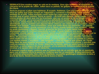 DESENLACE: Una sombra negra se veía en la ventana. Unos ojos brillantes de serpiente se clavaron en la pupila de Julián. Julian saco su pistola, los golpes se repitieron en la puerta. Era Davis. Davis le propuso a julian que hablaran. El acepto. Hablaron. Con una clama irritante, davis saco las gafas que julian rompió en Valparaíso y comenzó a limpiarlas. Julian estaba sentado en el sofá ,Julian enojado contó todas las cosas que el había hecho. Y davis le recordó que el quiso matarlo. Davis se sonrió. – ¡Es inútil que dispare, mister Pardo...! ¡Ud. mismo acaba de decir que me ha inventado, que soy un producto de su imaginación, “una creación del arte” –si no encuentra un poco petulante el nombre. Y las creaciones del arte no mueren, mister Pardo. ¡Son los autores los que mueren! Consulte su biblioteca. No es muy abundante, pero le quedan aún algunos libros clásicos –los clásicos no se venden – Edipo, Hamlet, Don Quijote... seres inventados, seres que están libres del asesinato... Ud. puede cometer otros delitos, puede quedarse con lo ajeno, puede falsificar una escritura... Julián no pudo dominarse y disparó. Apuntó al pecho de Davis y la bala debió haberle atravesado; pero él continuó impertérrito su frase. –Puede falsificar una escritura, puede calumniar, puede agredir... y no obstante, jamás podrá matar a un personaje creado por su mente... ¡Somos inmortales! Consulte su biblioteca. Es verdad, Julián recogió uno de los libros. Un pequeño volumen de Óscar Wilde corroboró con una voz atiplada: “los únicos seres reales son los que nunca han existido. ¿Cómo matarlo? Julian se oprimió su cabeza con ambas manos, y exclamo: – ¡Me vengare!- – ¡OH! UD haga lo que quiera, mr. Pardo. Estoy libre de esas miserias terrenales- Julian no respondió. Tomo una pluma, y escribió una carta en nombre de Davis. Sr. Pardo: Usted me ha herido, pero yo sabré buscar la ocasión oportuna…y estoy seguro de que le pesará…yo no perdono. Entonces julian tomo el revolver y lo apoyo sobre su sien derecha... El examen medico legal, confirmo que se trataría más de un suicidio que de un asesinato, pero con el disparo hacia la pared se confirma que fue un asesinato. El descubrimiento de un anónimo amenazador hizo cierta la hipótesis. Los peritos grafólogos analizaron la letra y era la de Davis. Desde entonces la policía busca a Davis. 