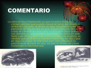 COMENTARIO La obra es muy interesante ya que muestra todas las consecuencias que puede causar el tema del dinero, y ambición por este, el dinero es algo importante para las personas de hoy en dia ya que al gran mayoría de las cosas se centran en este pero no hay que dejar que este nos domine ya que puede causar los que vimos en este texto y en otras cosas mas como el robo y la avaricia, es verdad que el dinero es imprescindible hoy en dia y que en algunos casos da felicidad pero esta felicidad no permanece siempre en uno, ya que el dinero da cosas materiales la felicidad real. 