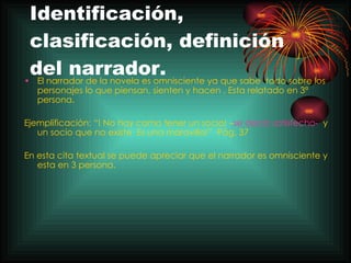 Identificación, clasificación, definición del narrador. El narrador de la novela es omnisciente ya que sabe  todo sobre los personajes lo que piensan, sienten y hacen . Esta relatado en 3ª persona.  Ejemplificación: “! No hay como tener un socio! – se decía satisfecho-   y un socio que no existe  Es una maravilla!”  Pág. 37  En esta cita textual se puede apreciar que el narrador es omnisciente y esta en 3 persona. 