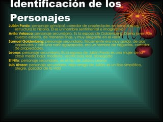 Identificación de los Personajes Julián Pardo : personaje principal, corredor de propiedades en torno a él se estructura la historia. Él es un hombre sentimental e imaginativo   Anita Velasco:  personaje secundario,  Es la esposa de Goldenberg. Dama joven, de cuerpo esbelto, de maneras finas, y muy elegante en el vestir   Samuel Goldenberg:  personaje secundario, físicamente era muy gordo, de ojos  capotudos y con una nariz agazapada, era un hombre de negocios, corredor de propiedades. Leonor:  personaje secundario ,  Es la esposa de Julián Pardo es una mujer de la clase media baja: modesta, sacrificada, leal, abnegada El Nito : personaje secundario, es el hijo de Julián y Leonor   Luís Alvear:  personaje secundario, viejo amigo de Julián, e s un tipo simpático, alegre, gozador de la vida   