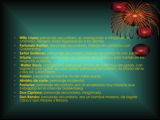 Willy López:  personaje secundario, e s averiguador e intrigante, un chismoso, siempre anda fisgoneando a los demás   Fortunato Bastias : personaje secundario, trabaja en contacto con Goldenberg Señor Gutiérrez:  personaje secundario, trabaja en contacto con Julián Urisote:  personaje secundario, es corredor de la bolsa y está metido en los negocios auríferos.   Walter Davís:  antagonista, personaje ficticio de cara muy arrugada, con bigote y unas  gafas oscuras  Juana: personaje secundario, la criada de la casa   de Julián Pardo Fabián:  personaje incidental, tío de Julián pardo Ministro de corte:  personaje incidental Pastorísa:  personaje secundario, era un empleada muy morena que trabajaba en la casa de Goldenberg Don Cipriano:  personaje secundario, magistrado Don Ramiro:  personaje secundario, era un hombre moreno, de bigote cano y ojos miopes y llorosos 