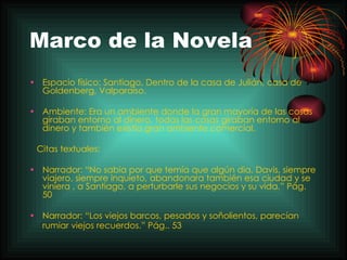 Marco de la Novela Espacio físico: Santiago, Dentro de la casa de Julián, casa de Goldenberg, Valparaíso.  Ambiente: Era un ambiente donde la gran mayoría de las cosas giraban entorno al dinero, todas las cosas giraban entorno al dinero y también existía gran ambiente comercial.  Citas textuales:  Narrador: “No sabia por que temía que algún dia, Davis, siempre viajero, siempre inquieto, abandonara también esa ciudad y se viniera , a Santiago, a perturbarle sus negocios y su vida.” Pág. 50  Narrador: “Los viejos barcos, pesados y soñolientos, parecían rumiar viejos recuerdos.” Pág.. 53   