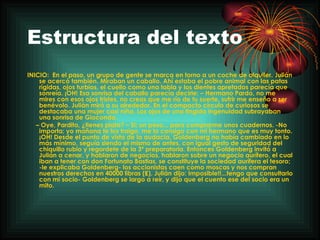 Estructura del texto INICIO:  En el paso, un grupo de gente se marca en torno a un coche de alquiler. Julián se acercó también. Miraban un caballo. Ahí estaba el pobre animal con las patas rígidas, ojos turbios, el cuello como una tabla y los dientes apretados parecía que sonreía. ¡OH! Esa sonrisa del caballo parecía decirle: – Hermano Pardo, no me mires con esos ojos tristes, no creas que me río de tu suerte, sufrir me enseño a ser benévolo. Julián miró a su alrededor. En el compacto círculo de curiosos se destacaba una mujer casi niña. Los ojos de una fingida ingenuidad subrayaban una sonrisa de Gioconda. –  Oye, Pardito, ¿tienes plata? – Si; un peso... para comprarme unos cuadernos. -No importa; yo mañana te los traigo, me lo consigo con mi hermano que es muy tonto. ¡OH! Desde el punto de vista de la audacia, Goldenberg no había cambiado en lo más mínimo, seguía siendo el mismo de antes, con igual gesto de seguridad del chiquillo rubio y regordete de la 3ª preparatoria. Entonces Goldenberg invitó a Julián a cenar, y hablaron de negocios, hablaron sobre un negocio aurífero, el cual iban a tener con don Fortunato Bastias, se constituye la sociedad aurífera el tesoro; -le explicaba Goldenberg- los accionistas caen como moscas y nos compran nuestros derechos en 40000 libras (₤). Julián dijo: Imposible!!...tengo que consultarlo con mi socio- Goldenberg se largo a reír, y dijo que el cuento ese del socio era un mito. 