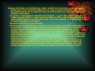 Después de hablar con Goldenberg, Julián, rendido del cansancio, se detuvo en la puerta del correo. No quería llegar así a su casa. La gente entraba y salía precipitadamente. Ni un negocio ficticio le serviría para excusarse de aceptar un negocio inadmisible. De pronto: – sinvergüenza, mirando a las mujeres – – ¿yo? – Dijo Julián – lucho! – – si Julián, el propio lucho – – sabes quien me hablo de ti? La esposa de goldenberg, la señora Anita Velasco, me dijo que t había visto ayer mirando un caballo muerto, y te hecho una talla y te enojaste – Después terminaron la conversación. Hacia un rato que Goldenberg, tapizado en una absurda bata china, trabajaba en su escritorio, cuando en altos empezó a sonar un timbre eléctrico. Se tranquilizó al oír pasos de la vieja empleada que subía pesadamente la escalera. Anita no dejaba cantar a la pastoriza, así que le dijo a la empleada que le dijera a la pastoriza que no cantara. Después la dejó cantar. Allá en su escritorio, Goldenberg estaba imponiéndose a la correspondencia. Al leer la carta de Julián pardo, “muy señor mío: He consultado con mi socio...” goldenberg no pudo remitir un gesto de disgusto. El socio no aceptaba en modo alguno que Pardo entrara en la negociación y hasta se permitía hacer reparos al negocio mismo. “Mi socio se permite hacer presente a UD que el río tiene 2 márgenes y que a 50 metros de distancia el riberano opuesto también podría ofrecer arena aurífera”. Esa carta podría destruir el negocio de Goldenberg, Bastias tendría 50 acciones menos. 