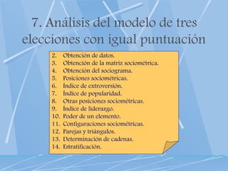 7. Análisis del modelo de tres elecciones con igual puntuación Obtención de datos. Obtención de la matriz sociométrica. Obtención del sociograma. Posiciones sociométricas. Índice de extroversión. Índice de popularidad. Otras posiciones sociométricas. Índice de liderazgo. Poder de un elemento. Configuraciones sociométricas. Parejas y triángulos. Determinación de cadenas. Estratificación. 