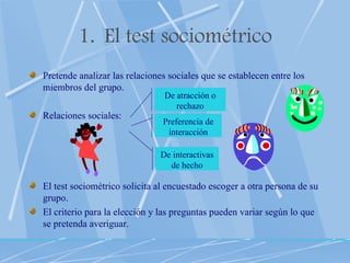 El test sociométrico Pretende analizar las relaciones sociales que se establecen entre los miembros del grupo. Relaciones sociales: El test sociométrico solicita al encuestado escoger a otra persona de su grupo.  El criterio para la elección y las preguntas pueden variar según lo que se pretenda averiguar. De atracción o rechazo Preferencia de interacción De interactivas de hecho 