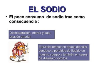 EL SODIO El poco consumo  de sodio trae como consecuencia : Deshidratación, mareo y baja presión arterial Ejercicio intenso en época de calor  conduce a pérdidas de líquido en nuestro cuerpo y también en casos de diarrea o vómitos 
