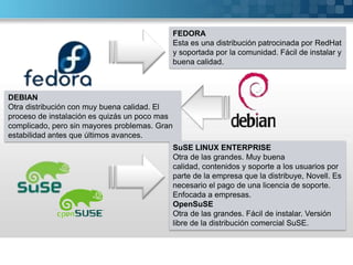 FEDORAEsta es una distribución patrocinada por RedHat y soportada por la comunidad. Fácil de instalar y buena calidad.DEBIANOtra distribución con muy buena calidad. El proceso de instalación es quizás un poco mas complicado, pero sin mayores problemas. Gran estabilidad antes que últimos avances.SuSE LINUX ENTERPRISEOtra de las grandes. Muy buena calidad, contenidos y soporte a los usuarios por parte de la empresa que la distribuye, Novell. Es necesario el pago de una licencia de soporte. Enfocada a empresas.OpenSuSEOtra de las grandes. Fácil de instalar. Versión libre de la distribución comercial SuSE.