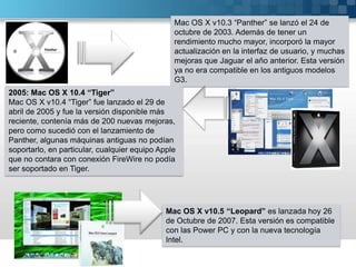 Mac OS X v10.3 “Panther” se lanzó el 24 de octubre de 2003. Además de tener un rendimiento mucho mayor, incorporó la mayor actualización en la interfaz de usuario, y muchas mejoras que Jaguar el año anterior. Esta versión ya no era compatible en los antiguos modelos G3.2005: Mac OS X 10.4 “Tiger”Mac OS X v10.4 “Tiger” fue lanzado el 29 de abril de 2005 y fue la versión disponible más reciente, contenía más de 200 nuevas mejoras, pero como sucedió con el lanzamiento de Panther, algunas máquinas antiguas no podían soportarlo, en particular, cualquier equipo Apple que no contara con conexión FireWire no podía ser soportado en Tiger.Mac OS X v10.5 “Leopard” es lanzada hoy 26 de Octubre de 2007. Esta versión es compatible con las Power PC y con la nueva tecnología Intel.