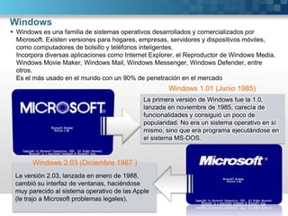 WindowsWindows es una familia de sistemas operativos desarrollados y comercializados por Microsoft. Existen versiones para hogares, empresas, servidores y dispositivos móviles, como computadores de bolsillo y teléfonos inteligentes.Incorpora diversas aplicaciones como Internet Explorer, el Reproductor de Windows Media, Windows Movie Maker, Windows Mail, Windows Messenger, Windows Defender, entre otros.Es el más usado en el mundo con un 90% de penetración en el mercadoWindows 1.01 (Junio 1985)La primera versión de Windows fue la 1.0, lanzada en noviembre de 1985, carecía de funcionalidades y consiguió un poco de popularidad. No era un sistema operativo en sí mismo, sino que era programa ejecutándose en el sistema MS-DOS.Windows 2.03 (Diciembre 1987 )La versión 2.03, lanzada en enero de 1988, cambió su interfaz de ventanas, haciéndose muy parecido al sistema operativo de las Apple (le trajo a Microsoft problemas legales).