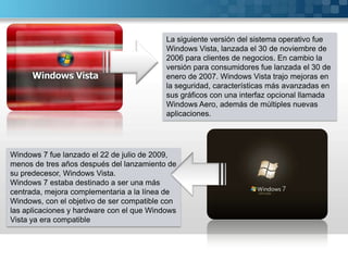 La siguiente versión del sistema operativo fue Windows Vista, lanzada el 30 de noviembre de 2006 para clientes de negocios. En cambio la versión para consumidores fue lanzada el 30 de enero de 2007. Windows Vista trajo mejoras en la seguridad, características más avanzadas en sus gráficos con una interfaz opcional llamada Windows Aero, además de múltiples nuevas aplicaciones.Windows 7 fue lanzado el 22 de julio de 2009, menos de tres años después del lanzamiento de su predecesor, Windows Vista.Windows 7 estaba destinado a ser una más centrada, mejora complementaria a la línea de Windows, con el objetivo de ser compatible con las aplicaciones y hardware con el que Windows Vista ya era compatible 