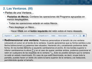 2. Las Ventanas. (II)Partes de una Ventana…Barra de Título. Contiene el nombre del Programa en uso y del Documento abierto así como botones de operación.Maximizar : Amplia el tamaño de la Ventana a toda la Pantalla.Minimizar : Convierte la Ventana en un Botón situado en la Barra de Tareas.Restaurar : Permite volver la Ventana a su estado anterior.Cerrar : Cierra la Ventana.