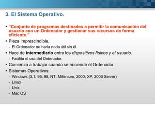 3. El Sistema Operativo.“Conjunto de programas destinados a permitir la comunicación del usuario con un Ordenador y gestionar sus recursos de forma eficiente.”Pieza imprescindible.El Ordenador no haría nada útil sin él.Hace de intermediario entre los dispositivos físicos y el usuario.Facilita el uso del Ordenador.Comienza a trabajar cuando se enciende el Ordenador.Sistemas Operativos:Windows (3.1, 95, 98, NT, Millenium, 2000, XP, 2003 Server)LinuxUnixMac OS