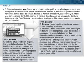 Mac OSEl Sistema Operativo Mac OS no fue la primer interfaz gráfica, pero fue la primera con gran éxito por su accesibilidad de precio. Para aquellos años en el mercado lo que existía era La Xerox Alto con un costo de 32,000 dólares, la Xerox Star costó 16,600 dólares y la Apple Lisa con un precio de 10,000 dólares. El nombre de esta Apple fue un capricho de Steve Jobs por su hija. Este Sistema 1 venía incluido en el primer Macintosh, que tenía un precio de 2,500 dólares.1984: Sistema 1El Sistema 1 tenía escritorio, ventanas, iconos, mouse, menús y scrollbars.El basurero “Trash” funcionaba como un tobogán de basura, todo desaparecía luego de reiniciar el ordenador, no se podía trabajar en dos aplicaciones al mismo tiempo, solo en una, ya que la memoria virtual no existía.En el Sistema 1 era imposible crear un folder dentro de otro folder, de hecho todos los archivos eran guardados en la misma dirección del disco, se creaba una nota en la tabla de archivos para que cada archivo estuviera en su respectivo folder y así el Finder podría parecer como que el archivo estaba en su folder.1985: Sistema 2El Sistema 2 fue notable en mejoras. Incrementó la velocidad del Finder haciéndolo un veinte por ciento más rápido, los comandos de regresar y cerrar se eliminaros. Fueron agregadas más opciones como: crear nuevos folders, apagar, la impresora de escritorio y los ítems eran listados de forma vertical con un pequeño icono