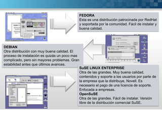 FEDORAEsta es una distribución patrocinada por RedHat y soportada por la comunidad. Fácil de instalar y buena calidad.DEBIANOtra distribución con muy buena calidad. El proceso de instalación es quizás un poco mas complicado, pero sin mayores problemas. Gran estabilidad antes que últimos avances.SuSE LINUX ENTERPRISEOtra de las grandes. Muy buena calidad, contenidos y soporte a los usuarios por parte de la empresa que la distribuye, Novell. Es necesario el pago de una licencia de soporte. Enfocada a empresas.OpenSuSEOtra de las grandes. Fácil de instalar. Versión libre de la distribución comercial SuSE.