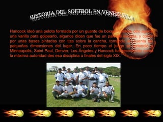 Hancock ideó una pelota formada por un guante de boxeo mientras otro agarró
una varilla para golpearlo, algunos dicen que fue un palo de escoba, y correr
por unas bases pintadas con tiza sobre la cancha, tomando en cuenta las
pequeñas dimensiones del lugar. En poco tiempo el juego se extendió a
Minneapolis, Saint Paul, Denver, Los Ángeles y Hancock fue reconocido como
la máxima autoridad des esa disciplina a finales del siglo XIX.
 