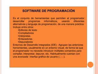 Software de aplicaciónSOFTWARE DE SISTEMA:Su objetivo es desvincular adecuadamente al usuario y al programador de los detalles de la computadora en particular que se use, aislándolo especialmente del procesamiento referido a las características internas de: memoria, discos, puertos y dispositivos de comunicaciones, impresoras, pantallas, teclados, etc. 