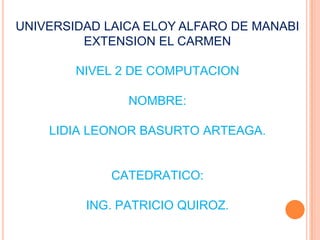 UNIVERSIDAD LAICA ELOY ALFARO DE MANABI EXTENSION EL CARMEN NIVEL 2 DE COMPUTACION NOMBRE: LIDIA LEONOR BASURTO ARTEAGA. CATEDRATICO: ING. PATRICIO QUIROZ. 