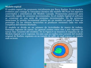 Modelo espiral
El modelo espiral fue propuesto inicialmente por Barry Boehm. Es un modelo
evolutivo que conjuga la naturaleza iterativa del modelo MCPcon los aspectos
controlados y sistemáticos del Modelo Cascada. Proporciona potencial para
desarrollo rápido de versiones incrementales. En el modelo Espiral el software
se construye en una serie de versiones incrementales. En las primeras
iteraciones la versión incremental podría ser un modelo en papel o bien un
prototipo. En las últimas iteraciones se producen versiones cada vez más
completas del sistema diseñado.
El modelo se divide en un número de Actividades de marco de trabajo,
llamadas regiones de tareas. En general existen entre tres y seis regiones de
tareas (hay variantes del modelo). En la Figura 6 se muestra el esquema de un
Modelo Espiral con 6 regiones. En este caso se explica una variante del modelo
original de Boehm, expuesto en su tratado de 1988; en 1998 expuso un tratado
más reciente
 