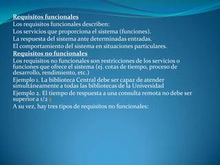 Requisitos funcionales
Los requisitos funcionales describen:
Los servicios que proporciona el sistema (funciones).
La respuesta del sistema ante determinadas entradas.
El comportamiento del sistema en situaciones particulares.
Requisitos no funcionales
Los requisitos no funcionales son restricciones de los servicios o
funciones que ofrece el sistema (ej. cotas de tiempo, proceso de
desarrollo, rendimiento, etc.)
Ejemplo 1. La biblioteca Central debe ser capaz de atender
simultáneamente a todas las bibliotecas de la Universidad
Ejemplo 2. El tiempo de respuesta a una consulta remota no debe ser
superior a 1/2 s
A su vez, hay tres tipos de requisitos no funcionales:
 