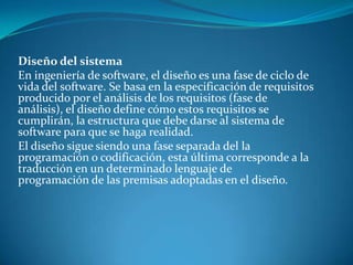Diseño del sistema
En ingeniería de software, el diseño es una fase de ciclo de
vida del software. Se basa en la especificación de requisitos
producido por el análisis de los requisitos (fase de
análisis), el diseño define cómo estos requisitos se
cumplirán, la estructura que debe darse al sistema de
software para que se haga realidad.
El diseño sigue siendo una fase separada del la
programación o codificación, esta última corresponde a la
traducción en un determinado lenguaje de
programación de las premisas adoptadas en el diseño.
 