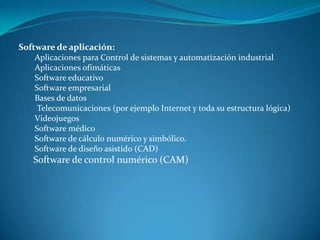 Software de aplicación:
Aplicaciones para Control de sistemas y automatización industrial
Aplicaciones ofimáticas
Software educativo
Software empresarial
Bases de datos
Telecomunicaciones (por ejemplo Internet y toda su estructura lógica)
Videojuegos
Software médico
Software de cálculo numérico y simbólico.
Software de diseño asistido (CAD)
Software de control numérico (CAM)
 