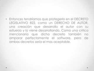 • Entonces tendríamos que protegerlo en el DECRETO
LEGISLATIVO 822, como un DERECHO DE AUTOR,
una creación que desarrollo el autor con su
esfuerzo y lo viene desarrollando. Como una critica
mencionaría que dicho decreto también no
amparar perfectamente el software, pero de
ambos decretos seria el mas aceptable.
 