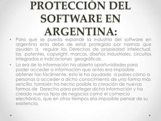 PROTECCIÓN DEL
SOFTWARE EN
ARGENTINA:
• Para que se pueda expandir la industria del software en
argentina esta debe de estar protegida por normas que
ayuden a regular los Derechos de propiedad intelectual,
las patentes, copyright, marcas, diseños industriales, circuitos
integrados e indicaciones geográficas.
• La era de la información ha abierto oportunidades para
poder acceder a información que antes era imposible
obtener tan fácilmente, esto le ha ayudado a países como a
personas a acceder a dicho conocimiento de una forma más
sencilla, también ha hecho posible la creación de nuevas
formas de Derecho para proteger dicha información y ha
creado nuevos tipos de negocios como el comercio
electrónico, que en otros tiempos era imposible pensar de su
existencia.
 