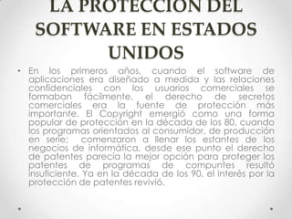 LA PROTECCIÓN DEL
SOFTWARE EN ESTADOS
UNIDOS
• En los primeros años, cuando el software de
aplicaciones era diseñado a medida y las relaciones
confidenciales con los usuarios comerciales se
formaban fácilmente, el derecho de secretos
comerciales era la fuente de protección más
importante. El Copyright emergió como una forma
popular de protección en la década de los 80, cuando
los programas orientados al consumidor, de producción
en serie; comenzaron a llenar los estantes de los
negocios de informática, desde ese punto el derecho
de patentes parecía la mejor opción para proteger los
patentes de programas de compuntes resultó
insuficiente. Ya en la década de los 90, el interés por la
protección de patentes revivió.
 