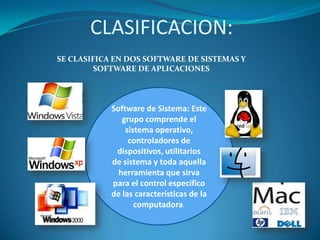 CLASIFICACION:
SE CLASIFICA EN DOS SOFTWARE DE SISTEMAS Y
SOFTWARE DE APLICACIONES

Software de Sistema: Este
grupo comprende el
sistema operativo,
controladores de
dispositivos, utilitarios
de sistema y toda aquella
herramienta que sirva
para el control específico
de las características de la
computadora.

 
