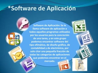 *Software de Aplicación
Software de Aplicación: Se le
llama software de aplicación a
todos aquellos programas utilizados
por los usuarios para la concreción
de una tarea, y en este grupo
podemos encontrar software del
tipo ofimático, de diseño gráfico, de
contabilidad y de electrónica, por
solo citar una pequeña fracción de
todas las categorías de aplicaciones
que podemos encontrar en el
mercado.

 