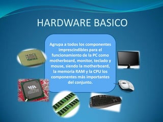 HARDWARE BASICO
Agrupa a todos los componentes
imprescindibles para el
funcionamiento de la PC como
motherboard, monitor, teclado y
mouse, siendo la motherboard,
la memoria RAM y la CPU los
componentes más importantes
del conjunto.

 