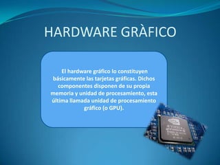 HARDWARE GRÀFICO
El hardware gráfico lo constituyen
básicamente las tarjetas gráficas. Dichos
componentes disponen de su propia
memoria y unidad de procesamiento, esta
última llamada unidad de procesamiento
gráfico (o GPU).

 