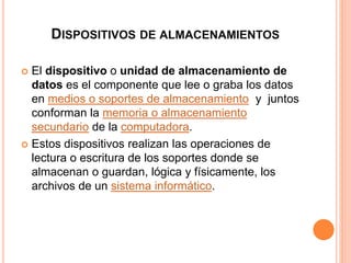 DISPOSITIVOS DE ALMACENAMIENTOS 
 El dispositivo o unidad de almacenamiento de 
datos es el componente que lee o graba los datos 
en medios o soportes de almacenamiento y juntos 
conforman la memoria o almacenamiento 
secundario de la computadora. 
 Estos dispositivos realizan las operaciones de 
lectura o escritura de los soportes donde se 
almacenan o guardan, lógica y físicamente, los 
archivos de un sistema informático. 
 