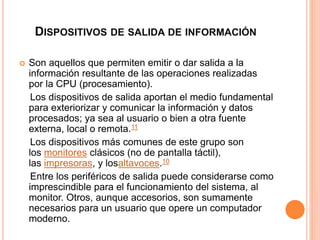 DISPOSITIVOS DE SALIDA DE INFORMACIÓN 
 Son aquellos que permiten emitir o dar salida a la 
información resultante de las operaciones realizadas 
por la CPU (procesamiento). 
Los dispositivos de salida aportan el medio fundamental 
para exteriorizar y comunicar la información y datos 
procesados; ya sea al usuario o bien a otra fuente 
externa, local o remota.11 
Los dispositivos más comunes de este grupo son 
los monitores clásicos (no de pantalla táctil), 
las impresoras, y losaltavoces.10 
Entre los periféricos de salida puede considerarse como 
imprescindible para el funcionamiento del sistema, al 
monitor. Otros, aunque accesorios, son sumamente 
necesarios para un usuario que opere un computador 
moderno. 
 