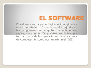 EL SOFTWARE
El software es la parte lógica e intangible de
una computadora. Es decir es el conjunto de
los programas de cómputo, procedimientos,
reglas, documentación y datos asociados que
forman parte de las operaciones de un sistema
de computación como nos menciona el IEEE.
 
