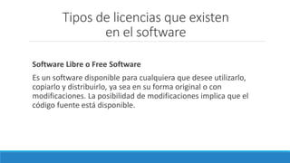 Tipos de licencias que existen
en el software
Software Libre o Free Software
Es un software disponible para cualquiera que desee utilizarlo,
copiarlo y distribuirlo, ya sea en su forma original o con
modificaciones. La posibilidad de modificaciones implica que el
código fuente está disponible.
 