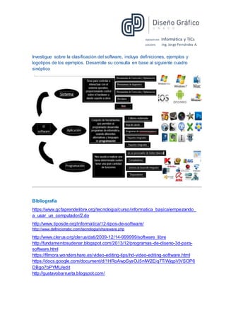 ASIGNATURA: Informática y TICs
DOCENTE: Ing. Jorge Fernández A.
Investigue sobre la clasificación del software, incluya definiciones, ejemplos y
logotipos de los ejemplos. Desarrolle su consulta en base al siguiente cuadro
sinóptico
Bibliografía
https://www.gcfaprendelibre.org/tecnologia/curso/informatica_basica/empezando_
a_usar_un_computador/2.do
http://www.tiposde.org/informatica/12-tipos-de-software/
http://www.definicionabc.com/tecnologia/shareware.php
http://www.clerus.org/clerus/dati/2009-12/14-999999/software_libre
http://fundamentosudenar.blogspot.com/2013/12/programas-de-diseno-3d-para-
software.html
https://filmora.wondershare.es/video-editing-tips/hd-video-editing-software.html
https://docs.google.com/document/d/1HRoAwpSysOJ5nIW2Eiq7TiWjqpVjVSOP6
DBgo7bPYMU/edit
http://gustavobarrueta.blogspot.com/
 
