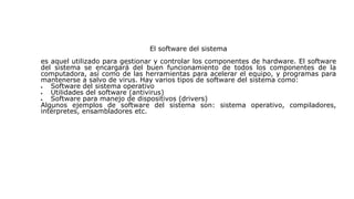 El software del sistema
es aquel utilizado para gestionar y controlar los componentes de hardware. El software
del sistema se encargará del buen funcionamiento de todos los componentes de la
computadora, así como de las herramientas para acelerar el equipo, y programas para
mantenerse a salvo de virus. Hay varios tipos de software del sistema como:
 Software del sistema operativo
 Utilidades del software (antivirus)
 Software para manejo de dispositivos (drivers)
Algunos ejemplos de software del sistema son: sistema operativo, compiladores,
intérpretes, ensambladores etc.
 